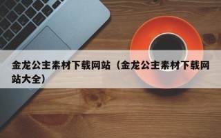 凉山金龙公主素材下载网站（金龙公主素材下载网站大全）