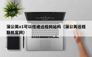 凉山蒲公英x1可以搭建远程网站吗（蒲公英远程联机官网）